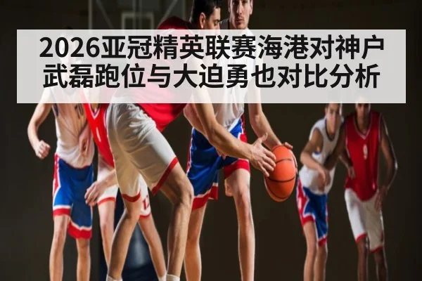 2026亚冠精英联赛海港对神户武磊跑位与大迫勇也对比分析