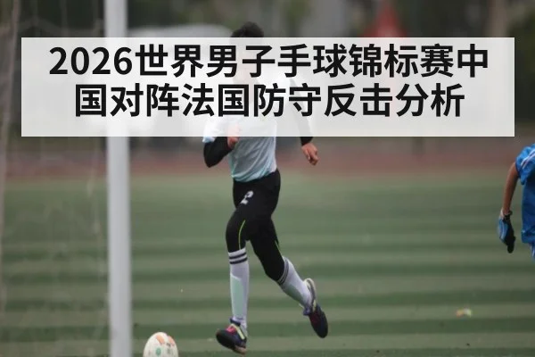 2026世界男子手球锦标赛中国对阵法国防守反击分析