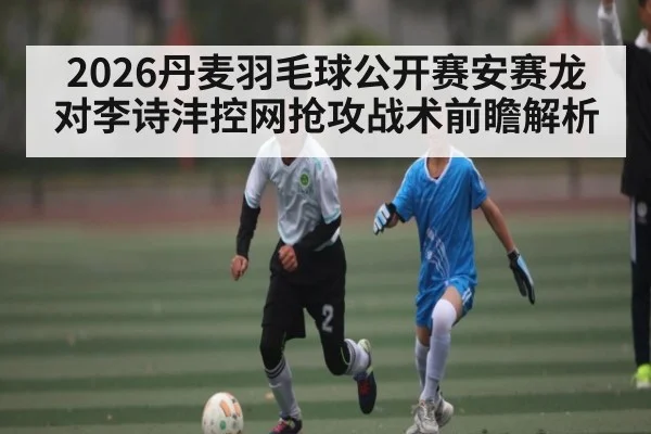 2026丹麦羽毛球公开赛安赛龙对李诗沣控网抢攻战术前瞻解析