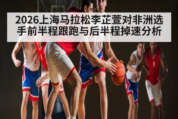 2026上海马拉松李芷萱对非洲选手前半程跟跑与后半程掉速分析